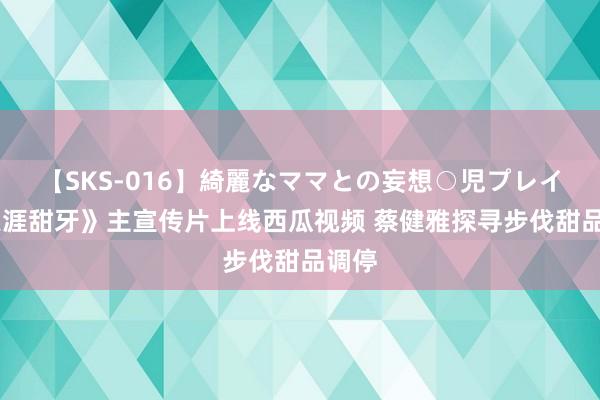 【SKS-016】綺麗なママとの妄想○児プレイ 《天涯甜牙》主宣传片上线西瓜视频 蔡健雅探寻步伐甜品调停