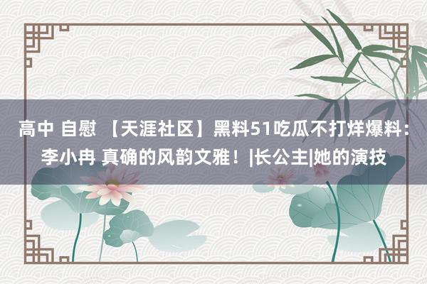 高中 自慰 【天涯社区】黑料51吃瓜不打烊爆料：李小冉 真确的风韵文雅！|长公主|她的演技