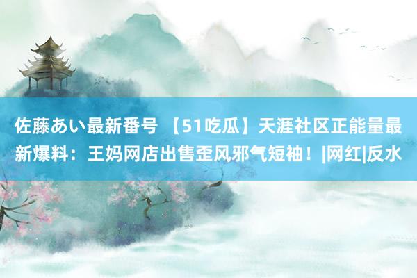 佐藤あい最新番号 【51吃瓜】天涯社区正能量最新爆料：王妈网店出售歪风邪气短袖！|网红|反水