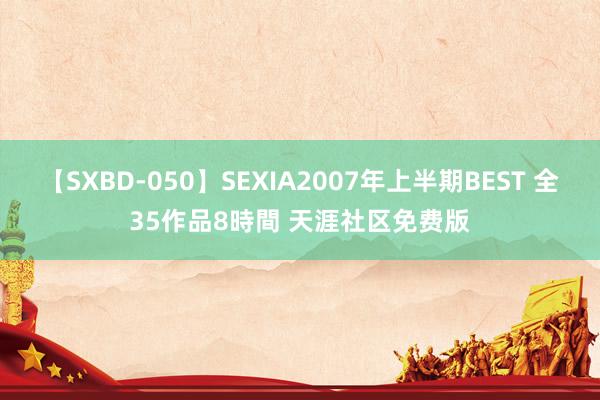 【SXBD-050】SEXIA2007年上半期BEST 全35作品8時間 天涯社区免费版