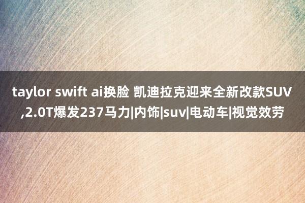 taylor swift ai换脸 凯迪拉克迎来全新改款SUV，2.0T爆发237马力|内饰|suv|电动车|视觉效劳