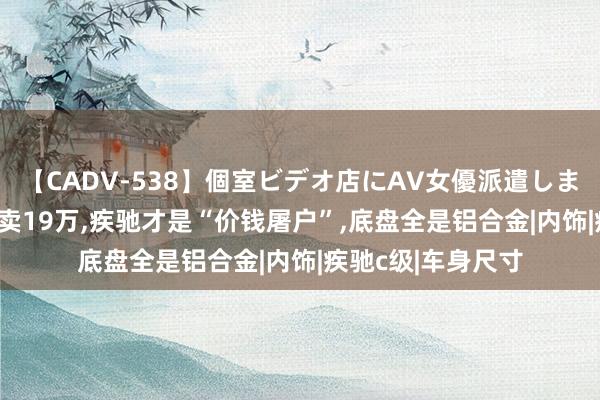 【CADV-538】個室ビデオ店にAV女優派遣します。8時間DX 才卖19万，疾驰才是“价钱屠户”，底盘全是铝合金|内饰|疾驰c级|车身尺寸