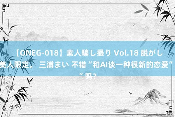 【ONEG-018】素人騙し撮り Vol.18 脱がし屋 美人限定。 三浦まい 不错“和AI谈一种很新的恋爱”吗？