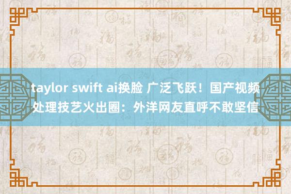 taylor swift ai换脸 广泛飞跃！国产视频处理技艺火出圈：外洋网友直呼不敢坚信