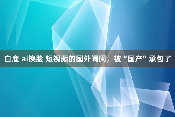 白鹿 ai换脸 短视频的国外阛阓，被“国产”承包了