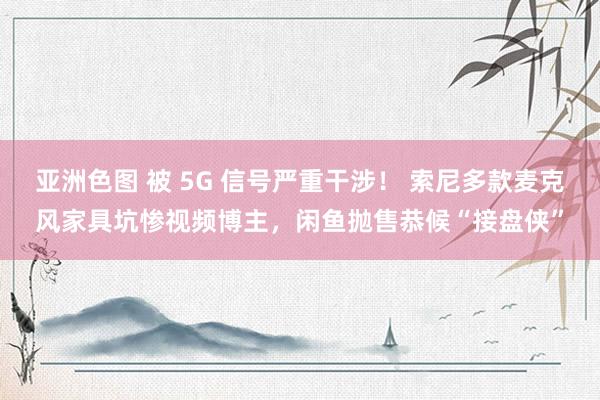 亚洲色图 被 5G 信号严重干涉！ 索尼多款麦克风家具坑惨视频博主，闲鱼抛售恭候“接盘侠”