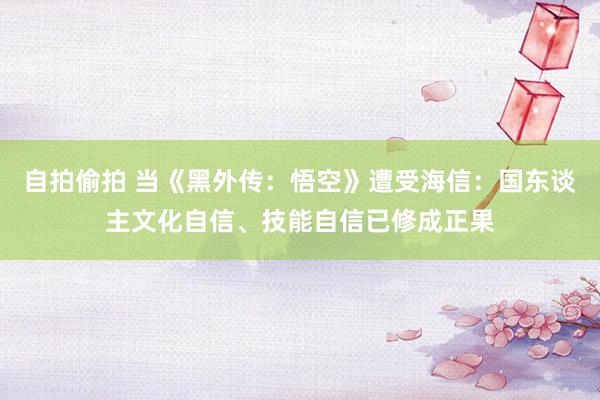 自拍偷拍 当《黑外传：悟空》遭受海信：国东谈主文化自信、技能自信已修成正果