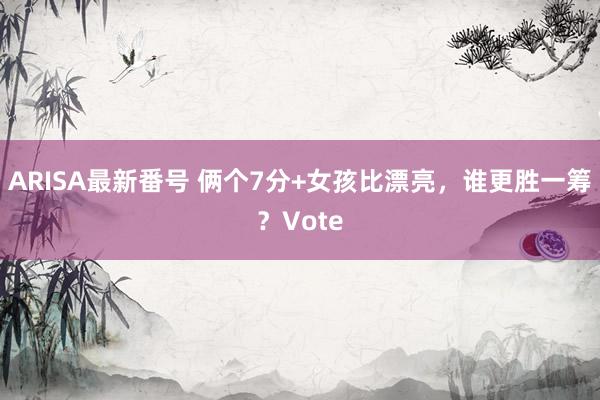 ARISA最新番号 俩个7分+女孩比漂亮，谁更胜一筹？Vote