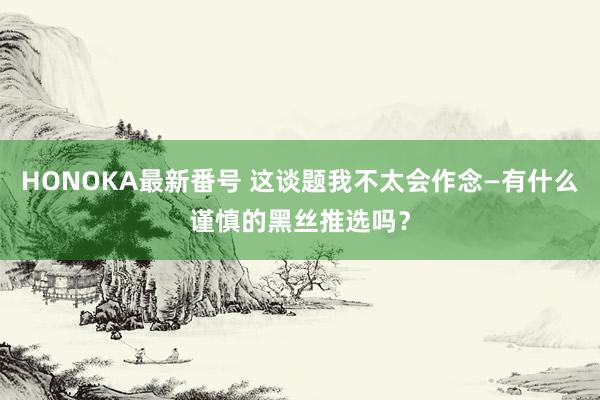 HONOKA最新番号 这谈题我不太会作念—有什么谨慎的黑丝推选吗？