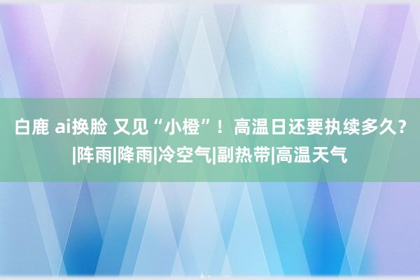 白鹿 ai换脸 又见“小橙”！高温日还要执续多久？|阵雨|降雨|冷空气|副热带|高温天气