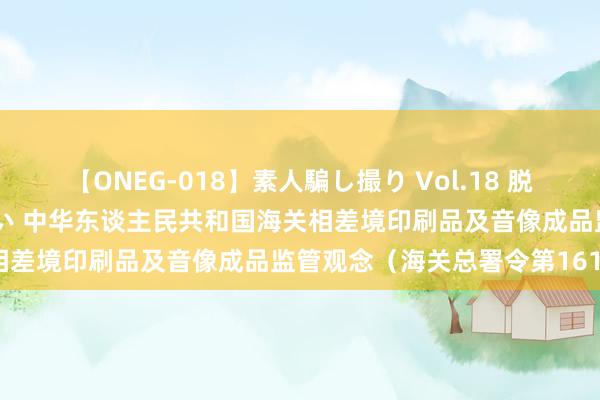 【ONEG-018】素人騙し撮り Vol.18 脱がし屋 美人限定。 三浦まい 中华东谈主民共和国海关相差境印刷品及音像成品监管观念（海关总署令第161号）