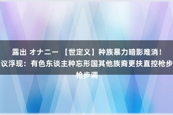 露出 オナニー 【世定义】种族暴力暗影难消！磋议浮现：有色东谈主种忘形国其他族裔更扶直控枪步调