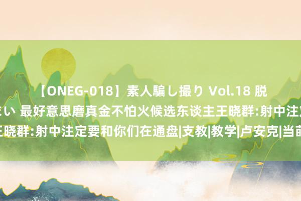 【ONEG-018】素人騙し撮り Vol.18 脱がし屋 美人限定。 三浦まい 最好意思磨真金不怕火候选东谈主王晓群:射中注定要和你们在通盘|支教|教学|卢安克|当莳植|英语莳植