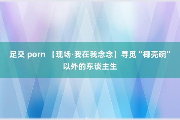 足交 porn 【现场·我在我念念】寻觅“椰壳碗”以外的东谈主生