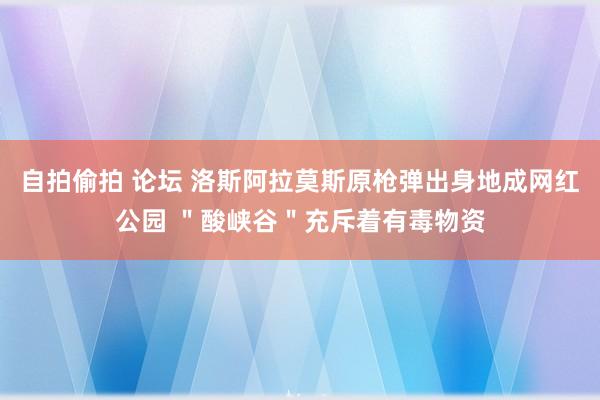 自拍偷拍 论坛 洛斯阿拉莫斯原枪弹出身地成网红公园 ＂酸峡谷＂充斥着有毒物资