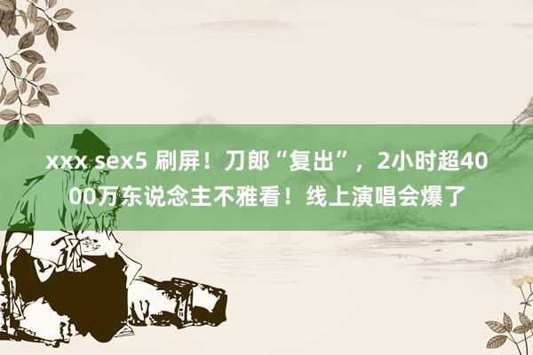 xxx sex5 刷屏！刀郎“复出”，2小时超4000万东说念主不雅看！线上演唱会爆了