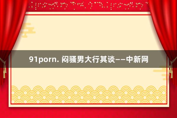 91porn. 闷骚男大行其谈——中新网