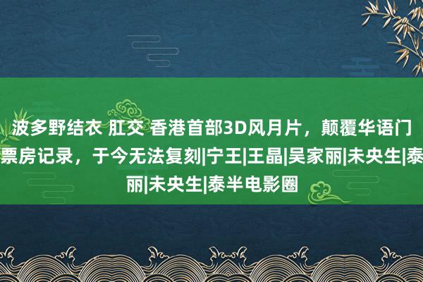 波多野结衣 肛交 香港首部3D风月片，颠覆华语门径，龙套票房记录，于今无法复刻|宁王|王晶|吴家丽|未央生|泰半电影圈