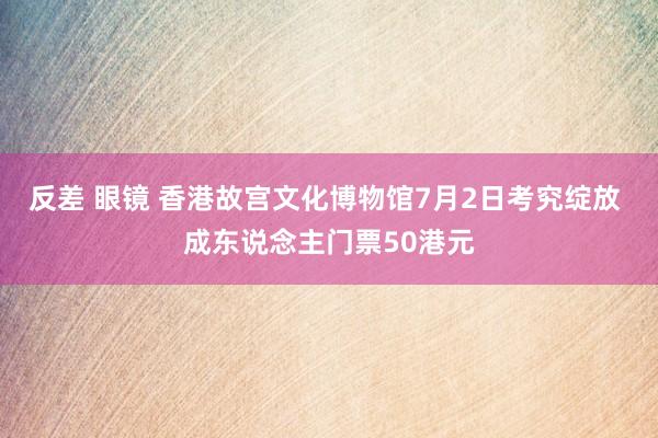 反差 眼镜 香港故宫文化博物馆7月2日考究绽放 成东说念主门票50港元