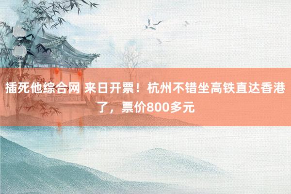 插死他综合网 来日开票！杭州不错坐高铁直达香港了，票价800多元