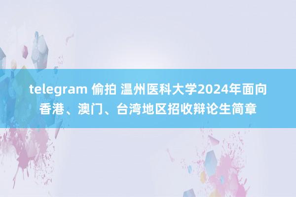 telegram 偷拍 温州医科大学2024年面向香港、澳门、台湾地区招收辩论生简章