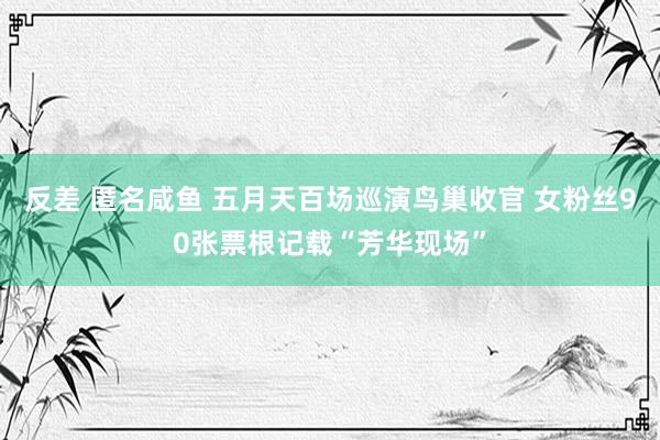 反差 匿名咸鱼 五月天百场巡演鸟巢收官 女粉丝90张票根记载“芳华现场”