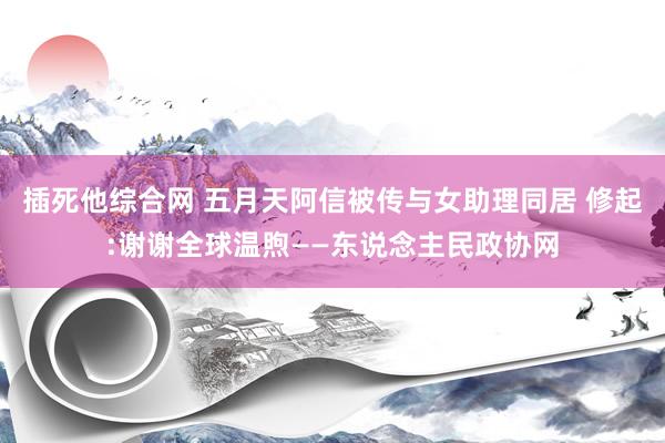 插死他综合网 五月天阿信被传与女助理同居 修起:谢谢全球温煦——东说念主民政协网