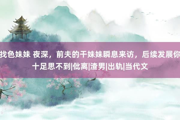 找色妹妹 夜深，前夫的干妹妹瞬息来访，后续发展你十足思不到|仳离|渣男|出轨|当代文