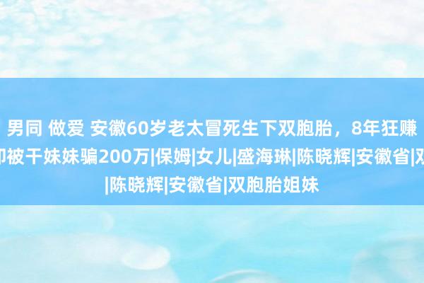 男同 做爱 安徽60岁老太冒死生下双胞胎，8年狂赚700万，却被干妹妹骗200万|保姆|女儿|盛海琳|陈晓辉|安徽省|双胞胎姐妹