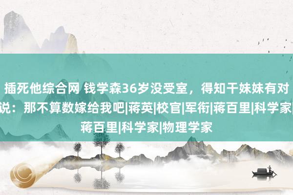 插死他综合网 钱学森36岁没受室，得知干妹妹有对象，他却说：那不算数嫁给我吧|蒋英|校官|军衔|蒋百里|科学家|物理学家