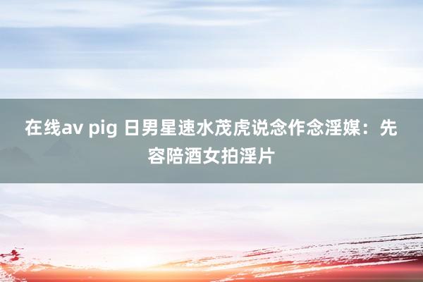 在线av pig 日男星速水茂虎说念作念淫媒：先容陪酒女拍淫片