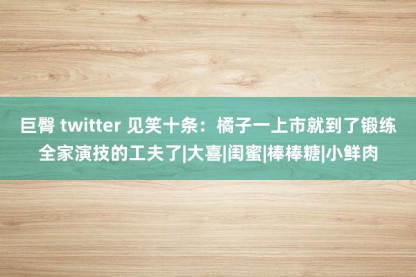 巨臀 twitter 见笑十条：橘子一上市就到了锻练全家演技的工夫了|大喜|闺蜜|棒棒糖|小鲜肉