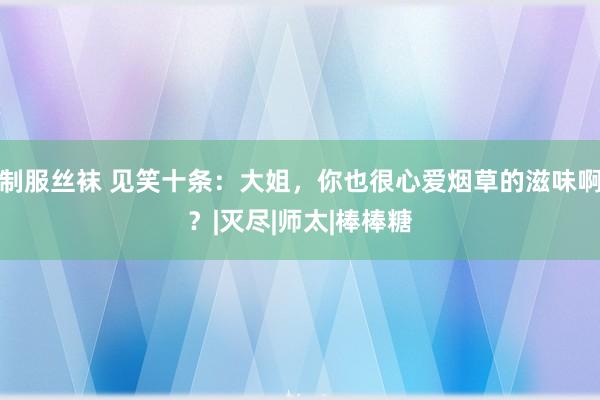 制服丝袜 见笑十条：大姐，你也很心爱烟草的滋味啊？|灭尽|师太|棒棒糖