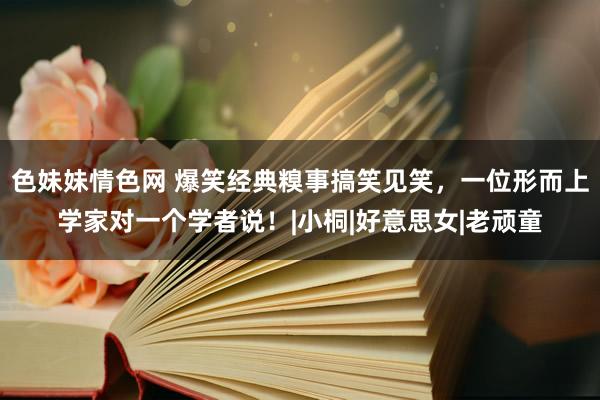 色妹妹情色网 爆笑经典糗事搞笑见笑，一位形而上学家对一个学者说！|小桐|好意思女|老顽童