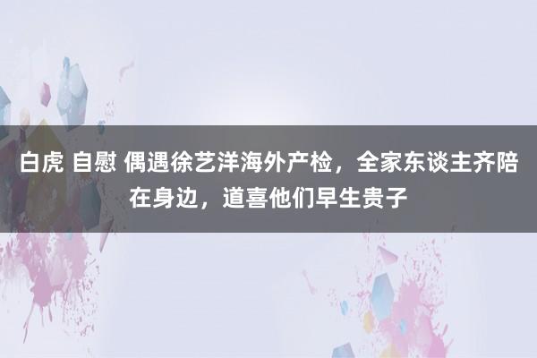 白虎 自慰 偶遇徐艺洋海外产检，全家东谈主齐陪在身边，道喜他们早生贵子