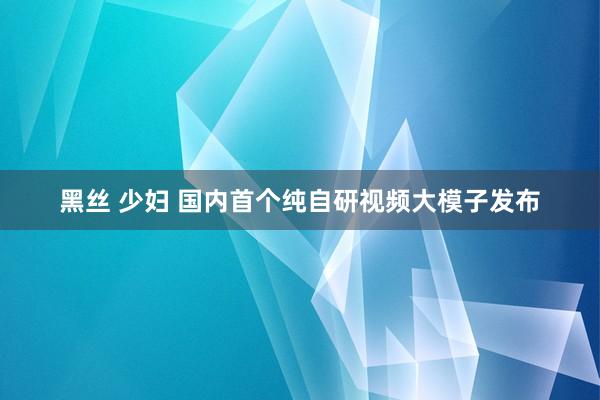 黑丝 少妇 国内首个纯自研视频大模子发布