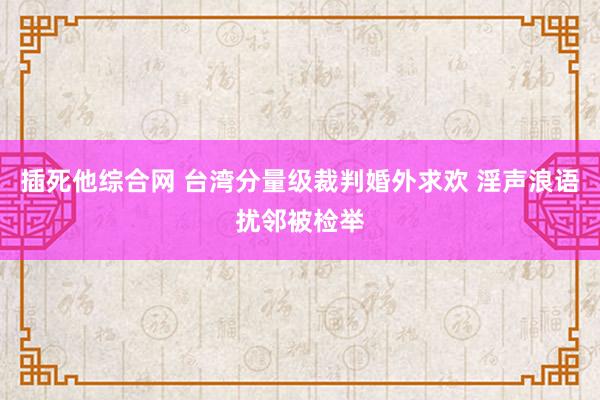 插死他综合网 台湾分量级裁判婚外求欢 淫声浪语扰邻被检举