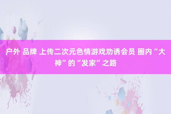 户外 品牌 上传二次元色情游戏劝诱会员 圈内“大神”的“发家”之路