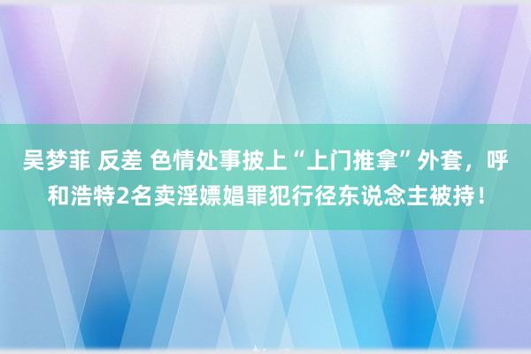 吴梦菲 反差 色情处事披上“上门推拿”外套，呼和浩特2名卖淫嫖娼罪犯行径东说念主被持！