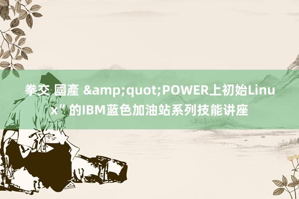 拳交 國產 &quot;POWER上初始Linux”的IBM蓝色加油站系列技能讲座