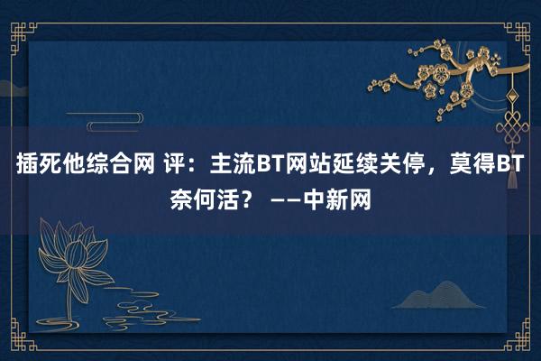 插死他综合网 评：主流BT网站延续关停，莫得BT奈何活？ ——中新网