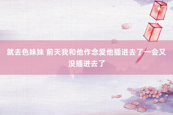 就去色妹妹 前天我和他作念爱他插进去了一会又没插进去了