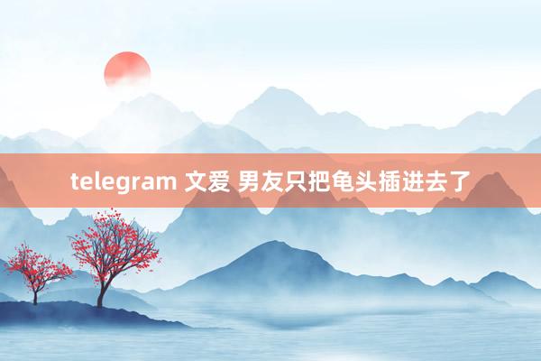 telegram 文爱 男友只把龟头插进去了