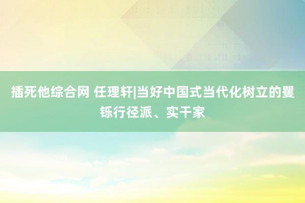 插死他综合网 任理轩|当好中国式当代化树立的矍铄行径派、实干家