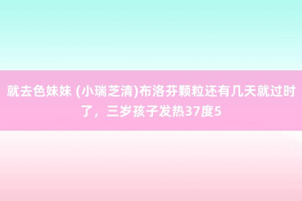 就去色妹妹 (小瑞芝清)布洛芬颗粒还有几天就过时了，三岁孩子发热37度5