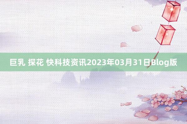 巨乳 探花 快科技资讯2023年03月31日Blog版