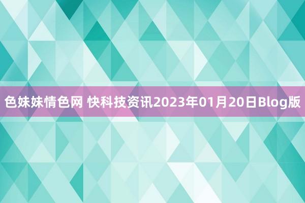 色妹妹情色网 快科技资讯2023年01月20日Blog版