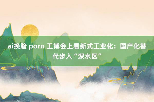 ai换脸 porn 工博会上看新式工业化：国产化替代步入“深水区”