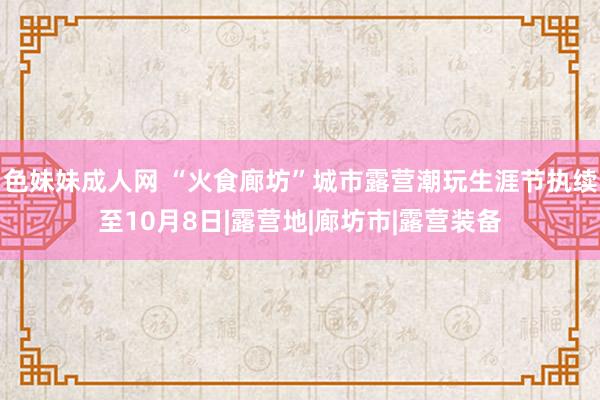 色妹妹成人网 “火食廊坊”城市露营潮玩生涯节执续至10月8日|露营地|廊坊市|露营装备