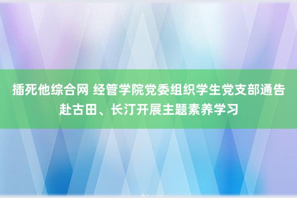 插死他综合网 经管学院党委组织学生党支部通告赴古田、长汀开展主题素养学习